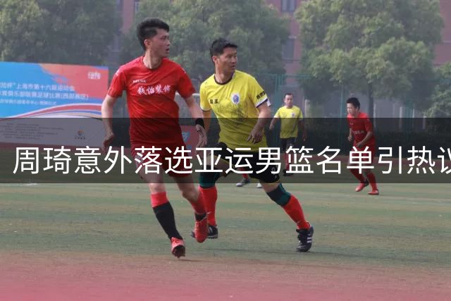 周琦意外落选亚运男篮名单引热议 主教练用人决策成焦点