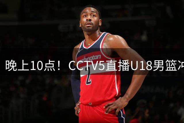 晚上10点！CCTV5直播U18男篮冲冠，对手排名亚洲第一，男篮欲迎来新黄金一代